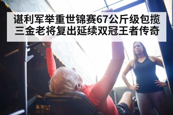 谌利军举重世锦赛67公斤级包揽三金老将复出延续双冠王者传奇
