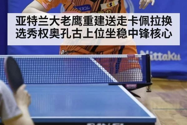 亚特兰大老鹰重建送走卡佩拉换选秀权奥孔古上位坐稳中锋核心