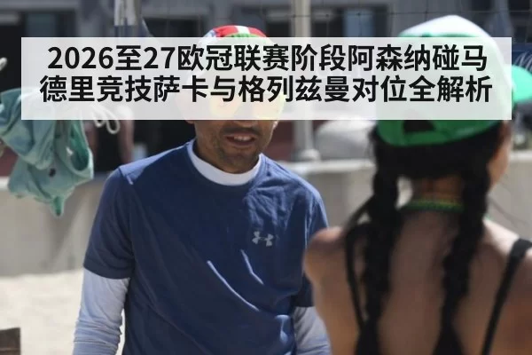 2026至27欧冠联赛阶段阿森纳碰马德里竞技萨卡与格列兹曼对位全解析